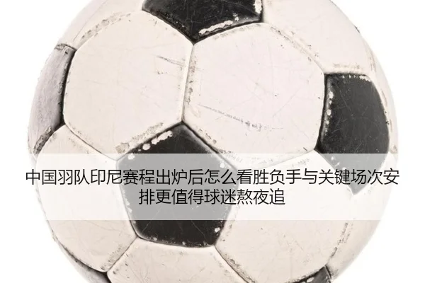 中国羽队印尼赛程出炉后怎么看胜负手与关键场次安排更值得球迷熬夜追